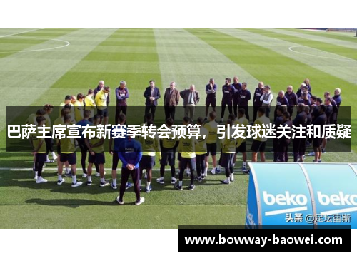 巴萨主席宣布新赛季转会预算，引发球迷关注和质疑