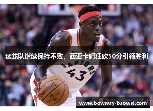 猛龙队继续保持不败，西亚卡姆狂砍50分引领胜利