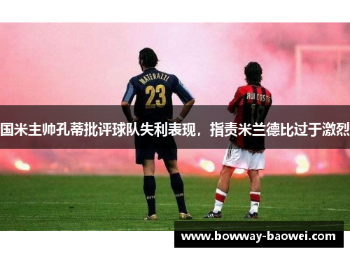 国米主帅孔蒂批评球队失利表现，指责米兰德比过于激烈