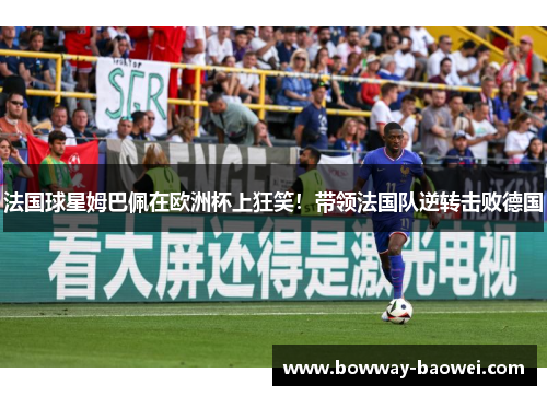 法国球星姆巴佩在欧洲杯上狂笑！带领法国队逆转击败德国