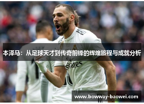 本泽马：从足球天才到传奇前锋的辉煌旅程与成就分析
