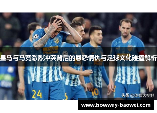 皇马与马竞激烈冲突背后的恩怨情仇与足球文化碰撞解析