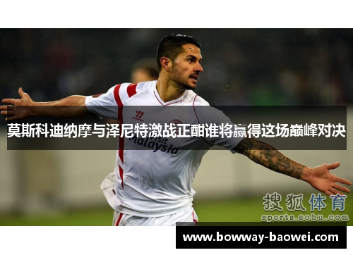 莫斯科迪纳摩与泽尼特激战正酣谁将赢得这场巅峰对决