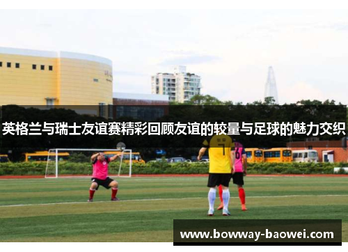 英格兰与瑞士友谊赛精彩回顾友谊的较量与足球的魅力交织