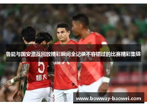 鲁能与国安激战回放精彩瞬间全记录不容错过的比赛精彩集锦